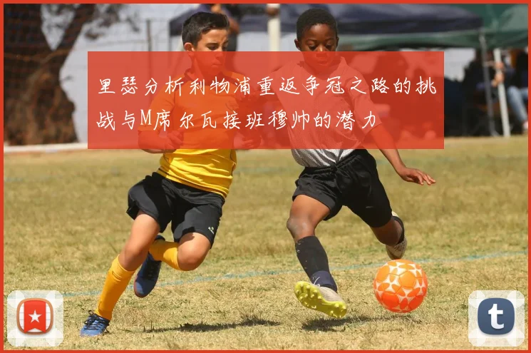 里瑟分析利物浦重返争冠之路的挑战与M席尔瓦接班穆帅的潜力