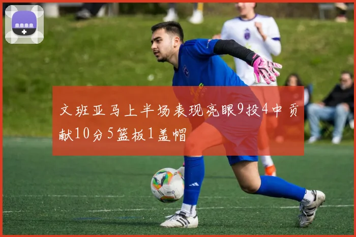 文班亚马上半场表现亮眼9投4中贡献10分5篮板1盖帽