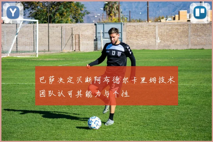巴萨决定买断阿布德尔卡里姆技术团队认可其能力与个性