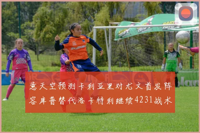 意天空预测卡利亚里对尤文首发阵容库普替代洛卡特利继续4231战术