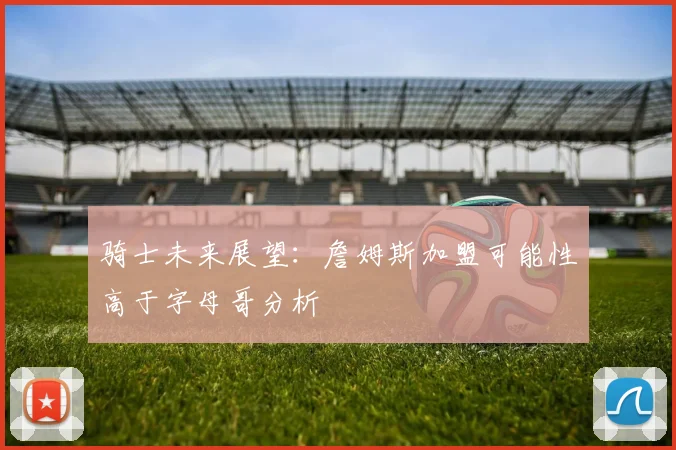 骑士未来展望：詹姆斯加盟可能性高于字母哥分析