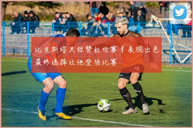 比克斯塔夫称赞杜伦赛季表现出色最终选择让他登场比赛