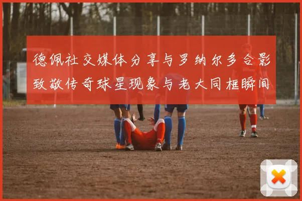 德佩社交媒体分享与罗纳尔多合影致敬传奇球星现象与老大同框瞬间