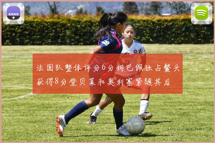 法国队整体评分6分姆巴佩独占鳌头获得8分登贝莱和奥利塞紧随其后