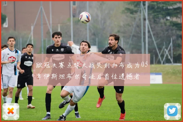 欧冠决赛点球大战失利加布成为05年伊斯坦布尔奇迹后首位遗憾者
