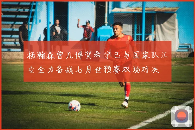 杨瀚森曾凡博贺希宁已与国家队汇合全力备战七月世预赛双场对决