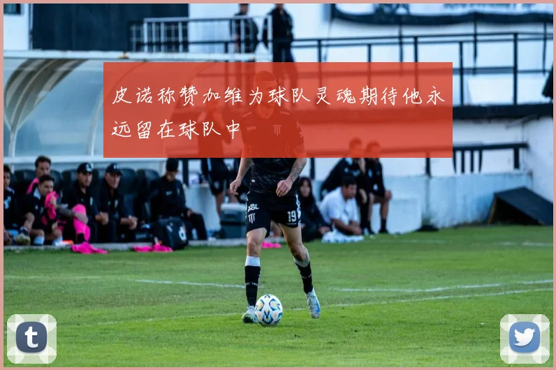 皮诺称赞加维为球队灵魂期待他永远留在球队中