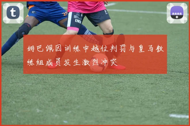 姆巴佩因训练中越位判罚与皇马教练组成员发生激烈冲突