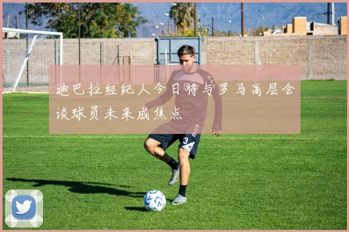 迪巴拉经纪人今日将与罗马高层会谈球员未来成焦点