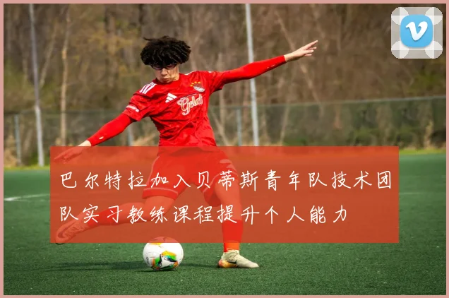 巴尔特拉加入贝蒂斯青年队技术团队实习教练课程提升个人能力
