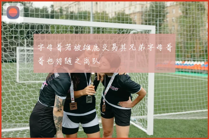 字母哥若被雄鹿交易其兄弟字母哥哥也将随之离队