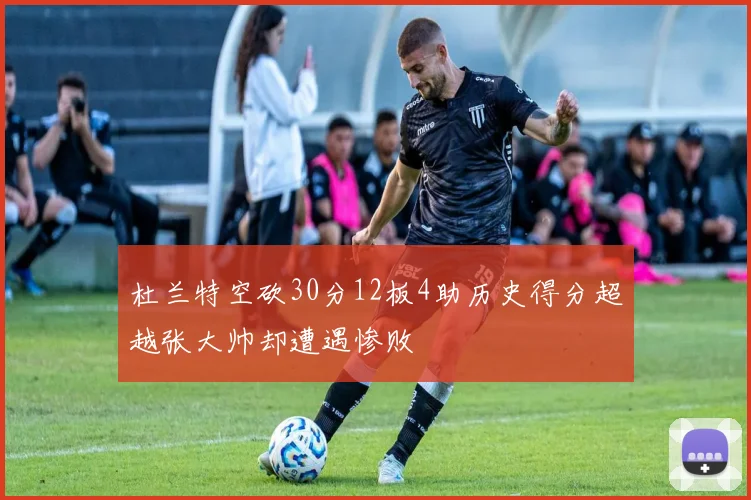 杜兰特空砍30分12板4助历史得分超越张大帅却遭遇惨败
