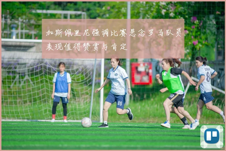 加斯佩里尼强调比赛悬念罗马队员表现值得赞赏与肯定