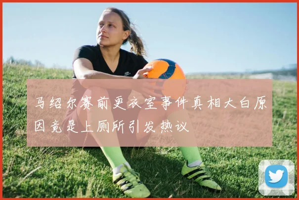 马绍尔赛前更衣室事件真相大白原因竟是上厕所引发热议