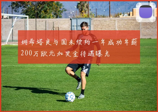 姆希塔良与国米续约一年成功年薪200万欧元加奖金待遇曝光