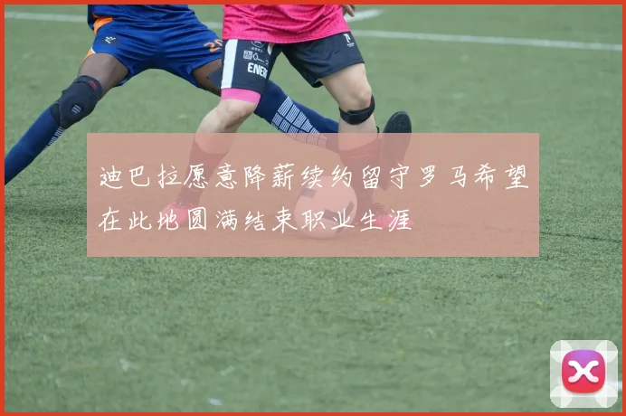 迪巴拉愿意降薪续约留守罗马希望在此地圆满结束职业生涯