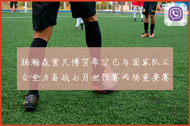 杨瀚森曾凡博贺希宁已与国家队汇合全力备战七月世预赛两场重要赛事