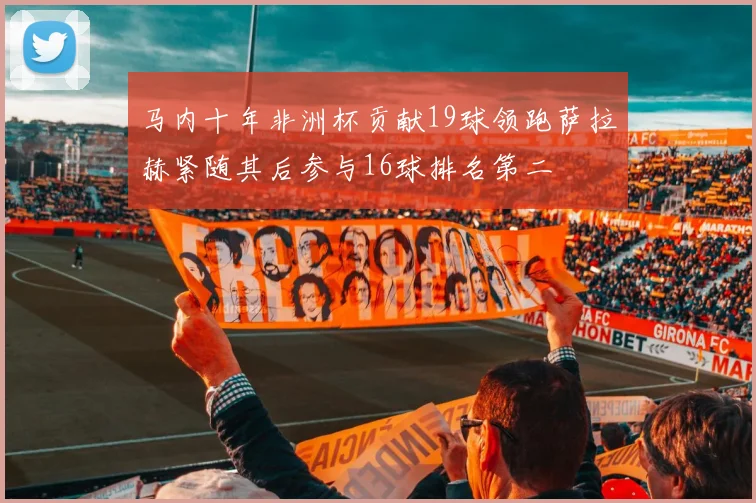 马内十年非洲杯贡献19球领跑萨拉赫紧随其后参与16球排名第二