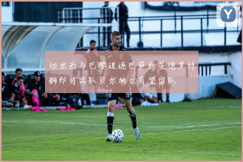 切尔西与巴黎追逐巴萨新星德罗特狮即将离队贝尔纳尔有望留队