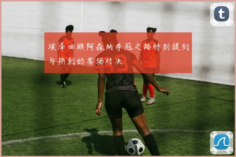 埃泽回顾阿森纳夺冠之路特别提到与热刺的客场对决
