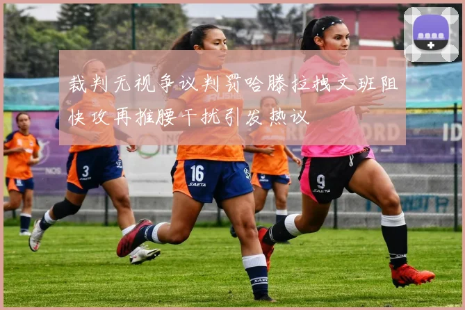 裁判无视争议判罚哈滕拉拽文班阻快攻再推腰干扰引发热议